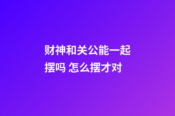 财神和关公能一起摆吗 怎么摆才对